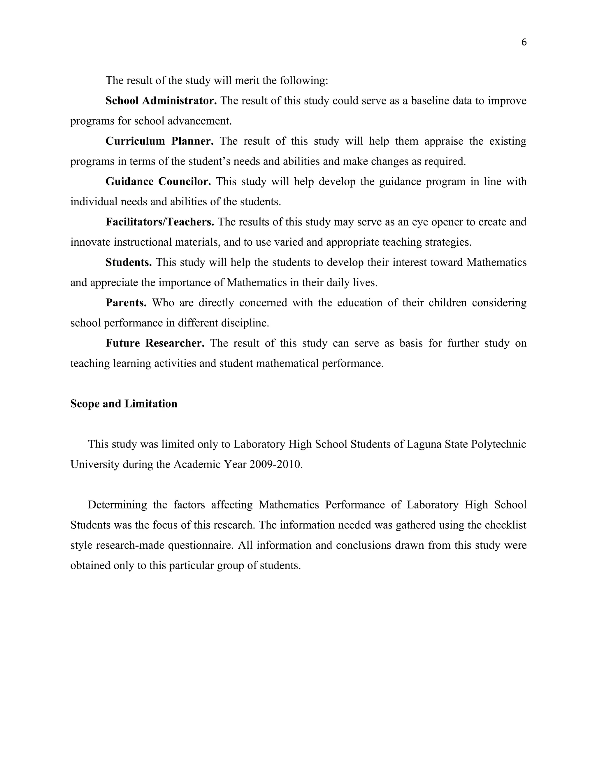 6


       The result of the study will merit the following:
       School Administrator. The result of this study could serve as a baseline data to improve
programs for school advancement.
       Curriculum Planner. The result of this study will help them appraise the existing
programs in terms of the student’s needs and abilities and make changes as required.
       Guidance Councilor. This study will help develop the guidance program in line with
individual needs and abilities of the students.
       Facilitators/Teachers. The results of this study may serve as an eye opener to create and
innovate instructional materials, and to use varied and appropriate teaching strategies.
       Students. This study will help the students to develop their interest toward Mathematics
and appreciate the importance of Mathematics in their daily lives.
       Parents. Who are directly concerned with the education of their children considering
school performance in different discipline.
       Future Researcher. The result of this study can serve as basis for further study on
teaching learning activities and student mathematical performance.


Scope and Limitation


   This study was limited only to Laboratory High School Students of Laguna State Polytechnic
University during the Academic Year 2009-2010.


   Determining the factors affecting Mathematics Performance of Laboratory High School
Students was the focus of this research. The information needed was gathered using the checklist
style research-made questionnaire. All information and conclusions drawn from this study were
obtained only to this particular group of students.
 