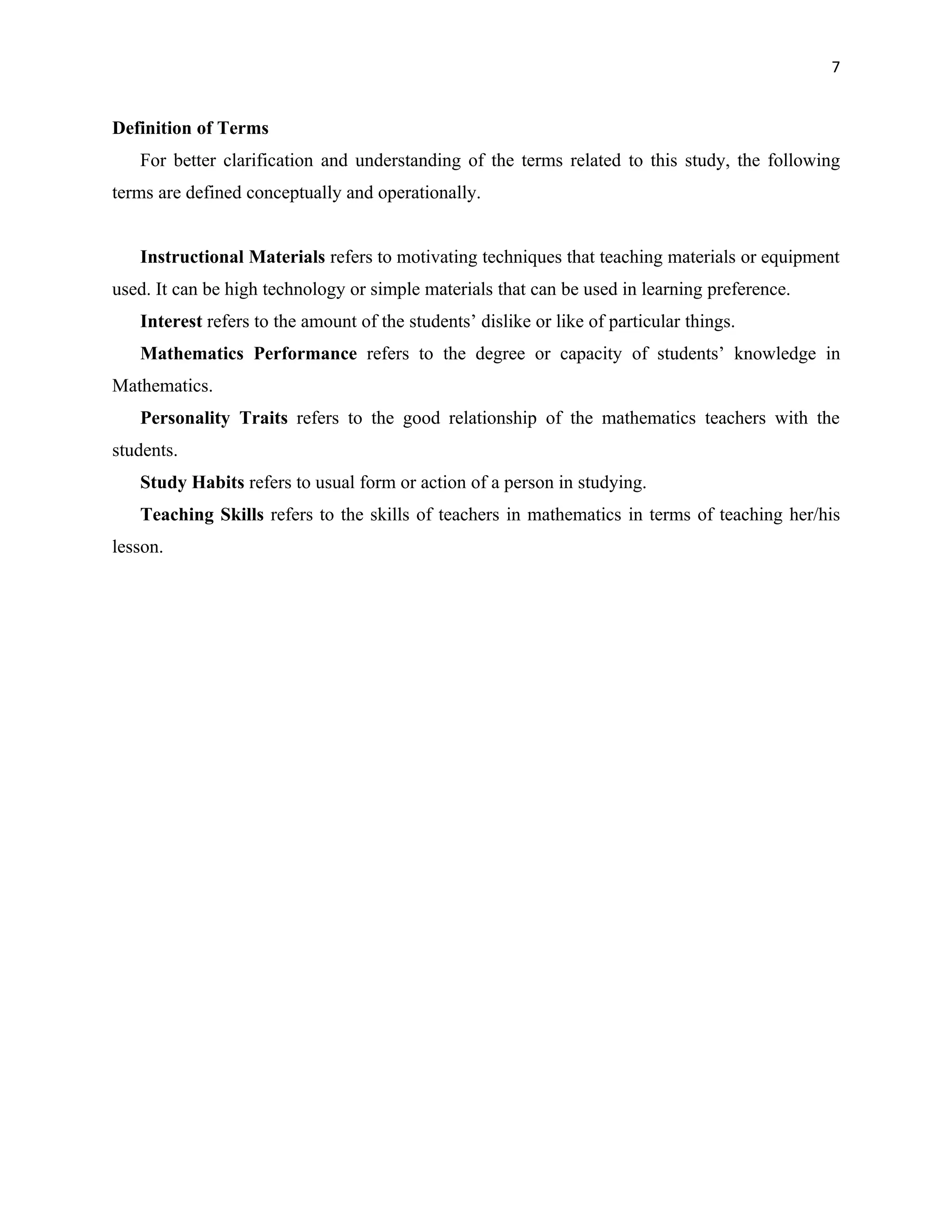 7


Definition of Terms
   For better clarification and understanding of the terms related to this study, the following
terms are defined conceptually and operationally.


   Instructional Materials refers to motivating techniques that teaching materials or equipment
used. It can be high technology or simple materials that can be used in learning preference.
   Interest refers to the amount of the students’ dislike or like of particular things.
   Mathematics Performance refers to the degree or capacity of students’ knowledge in
Mathematics.
   Personality Traits refers to the good relationship of the mathematics teachers with the
students.
   Study Habits refers to usual form or action of a person in studying.
   Teaching Skills refers to the skills of teachers in mathematics in terms of teaching her/his
lesson.
 
