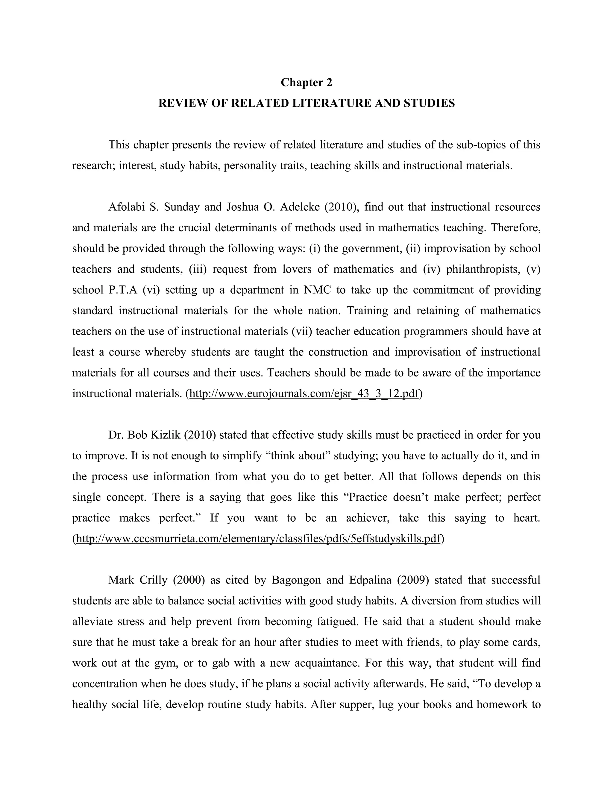 8


                                              Chapter 2
                   REVIEW OF RELATED LITERATURE AND STUDIES


        This chapter presents the review of related literature and studies of the sub-topics of this
research; interest, study habits, personality traits, teaching skills and instructional materials.


        Afolabi S. Sunday and Joshua O. Adeleke (2010), find out that instructional resources
and materials are the crucial determinants of methods used in mathematics teaching. Therefore,
should be provided through the following ways: (i) the government, (ii) improvisation by school
teachers and students, (iii) request from lovers of mathematics and (iv) philanthropists, (v)
school P.T.A (vi) setting up a department in NMC to take up the commitment of providing
standard instructional materials for the whole nation. Training and retaining of mathematics
teachers on the use of instructional materials (vii) teacher education programmers should have at
least a course whereby students are taught the construction and improvisation of instructional
materials for all courses and their uses. Teachers should be made to be aware of the importance
instructional materials. (http://www.eurojournals.com/ejsr_43_3_12.pdf)


        Dr. Bob Kizlik (2010) stated that effective study skills must be practiced in order for you
to improve. It is not enough to simplify “think about” studying; you have to actually do it, and in
the process use information from what you do to get better. All that follows depends on this
single concept. There is a saying that goes like this “Practice doesn’t make perfect; perfect
practice makes perfect.” If you want to be an achiever, take this saying to heart.
(http://www.cccsmurrieta.com/elementary/classfiles/pdfs/5effstudyskills.pdf)


        Mark Crilly (2000) as cited by Bagongon and Edpalina (2009) stated that successful
students are able to balance social activities with good study habits. A diversion from studies will
alleviate stress and help prevent from becoming fatigued. He said that a student should make
sure that he must take a break for an hour after studies to meet with friends, to play some cards,
work out at the gym, or to gab with a new acquaintance. For this way, that student will find
concentration when he does study, if he plans a social activity afterwards. He said, “To develop a
healthy social life, develop routine study habits. After supper, lug your books and homework to
 