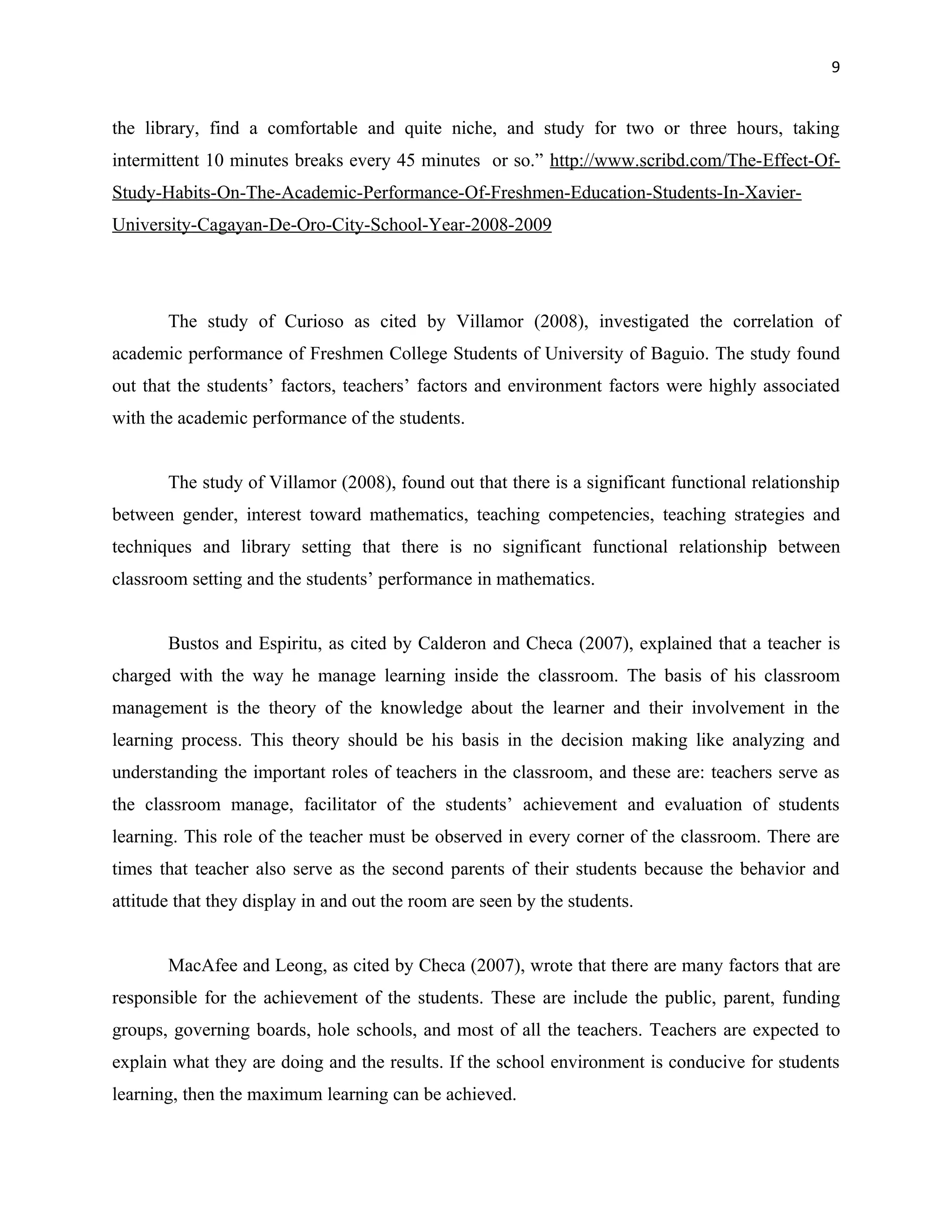 9


the library, find a comfortable and quite niche, and study for two or three hours, taking
intermittent 10 minutes breaks every 45 minutes or so.” http://www.scribd.com/The-Effect-Of-
Study-Habits-On-The-Academic-Performance-Of-Freshmen-Education-Students-In-Xavier-
University-Cagayan-De-Oro-City-School-Year-2008-2009




       The study of Curioso as cited by Villamor (2008), investigated the correlation of
academic performance of Freshmen College Students of University of Baguio. The study found
out that the students’ factors, teachers’ factors and environment factors were highly associated
with the academic performance of the students.


       The study of Villamor (2008), found out that there is a significant functional relationship
between gender, interest toward mathematics, teaching competencies, teaching strategies and
techniques and library setting that there is no significant functional relationship between
classroom setting and the students’ performance in mathematics.


       Bustos and Espiritu, as cited by Calderon and Checa (2007), explained that a teacher is
charged with the way he manage learning inside the classroom. The basis of his classroom
management is the theory of the knowledge about the learner and their involvement in the
learning process. This theory should be his basis in the decision making like analyzing and
understanding the important roles of teachers in the classroom, and these are: teachers serve as
the classroom manage, facilitator of the students’ achievement and evaluation of students
learning. This role of the teacher must be observed in every corner of the classroom. There are
times that teacher also serve as the second parents of their students because the behavior and
attitude that they display in and out the room are seen by the students.


       MacAfee and Leong, as cited by Checa (2007), wrote that there are many factors that are
responsible for the achievement of the students. These are include the public, parent, funding
groups, governing boards, hole schools, and most of all the teachers. Teachers are expected to
explain what they are doing and the results. If the school environment is conducive for students
learning, then the maximum learning can be achieved.
 