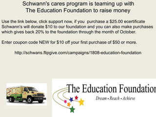 Schwann's cares program is teaming up with
The Education Foundation to raise money
Use the link below, click support now, if you purchase a $25.00 ecertificate
Schwann's will donate $10 to our foundation and you can also make purchases
which gives back 20% to the foundation through the month of October.
Enter coupon code NEW for $10 off your first purchase of $50 or more.
http://schwans.flipgive.com/campaigns/1808-education-foundation
 