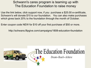 Schwann's cares program is teaming up with
The Education Foundation to raise money
Use the link below, click support now, if you purchase a $25.00 e-certificate,
Schwann's will donate $10 to our foundation. You can also make purchases
which gives back 20% to the foundation through the month of October.
Enter coupon code NEW for $10 off your first purchase of $50 or more.
http://schwans.flipgive.com/campaigns/1808-education-foundation
 