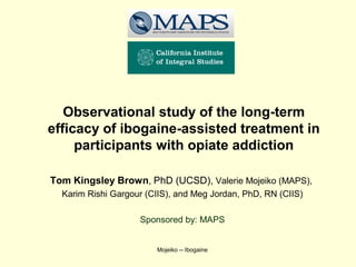 Observational study of the long-term
efficacy of ibogaine-assisted treatment in
     participants with opiate addiction

Tom Kingsley Brown, PhD (UCSD), Valerie Mojeiko (MAPS),
  Karim Rishi Gargour (CIIS), and Meg Jordan, PhD, RN (CIIS)

                    Sponsored by: MAPS


                        Mojeiko -- Ibogaine
 