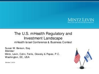 The U.S. mHealth Regulatory and
Investment Landscape
mHealth Israel Conference & Business Contest
Susan W. Berson, Esq.
Member
Mintz, Levin, Cohn, Ferris, Glovsky & Popeo, P.C.
Washington, DC, USA
October 7, 2013

 