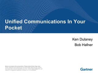 Unified Communications In Your
Pocket

                                                                             Ken Dulaney
                                                                              Bob Hafner




Notes accompany this presentation. Please select Notes Page view.
These materials can be reproduced only with written approval from Gartner.
Such approvals must be requested via e-mail: vendor.relations@gartner.com.
Gartner is a registered trademark of Gartner, Inc. or its affiliates.
 