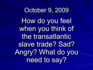 October 9, 2009 How do you feel when you think of the transatlantic slave trade? Sad? Angry? What do you need to say? 