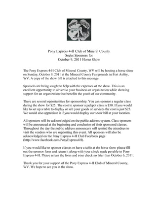 Pony Express 4-H Club of Mineral County
                             Seeks Sponsors for
                         October 9, 2011 Horse Show


The Pony Express 4-H Club of Mineral County, WV will be hosting a horse show
on Sunday, October 9, 2011 at the Mineral County Fairgrounds in Fort Ashby,
WV. A copy of the show bill is attached to this message.

Sponsors are being sought to help with the expenses of the show. This is an
excellent opportunity to advertise your business or organization while showing
support for an organization that benefits the youth of our community.

There are several opportunities for sponsorship. You can sponsor a regular class
during the show for $25. The cost to sponsor a jackpot class is $50. If you would
like to set up a table to display or sell your goods or services the cost is just $25.
We would also appreciate it if you would display our show bill at your location.

All sponsors will be acknowledged on the public address system. Class sponsors
will be announced at the beginning and conclusion of their sponsored classes.
Throughout the day the public address announcers will remind the attendees to
visit the vendors who are supporting this event. All sponsors will also be
acknowledged on the Pony Express 4-H Club Facebook page
(http://www.facebook.com/PonyExpress4H).

If you would like to sponsor classes or have a table at the horse show please fill
out the sponsor form and return it along with your check made payable to Pony
Express 4-H. Please return the form and your check no later than October 6, 2011.

Thank you for your support of the Pony Express 4-H Club of Mineral County,
WV. We hope to see you at the show.
 