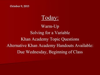 October 9, 2013

Today:
Warm-Up
Solving for a Variable
Khan Academy Topic Questions
Alternative Khan Academy Handouts Available:
Due Wednesday, Beginning of Class

 