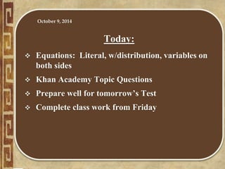 Today:
 Equations: Literal, w/distribution, variables on
both sides
 Khan Academy Topic Questions
 Prepare well for tomorrow’s Test
 Complete class work from Friday
October 9, 2014
 