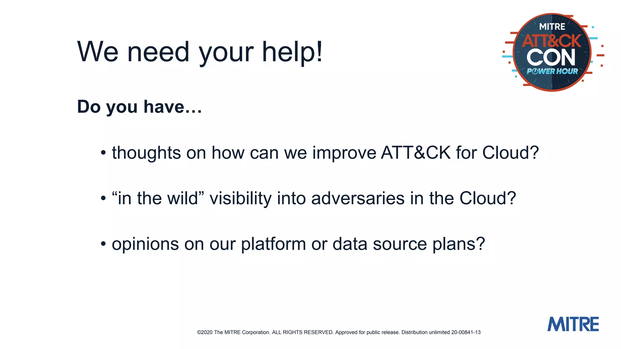 ©2020 The MITRE Corporation. ALL RIGHTS RESERVED. Approved for public release. Distribution unlimited 20-00841-13
We need your help!
Do you have…
• thoughts on how can we improve ATT&CK for Cloud?
• “in the wild” visibility into adversaries in the Cloud?
• opinions on our platform or data source plans?
 