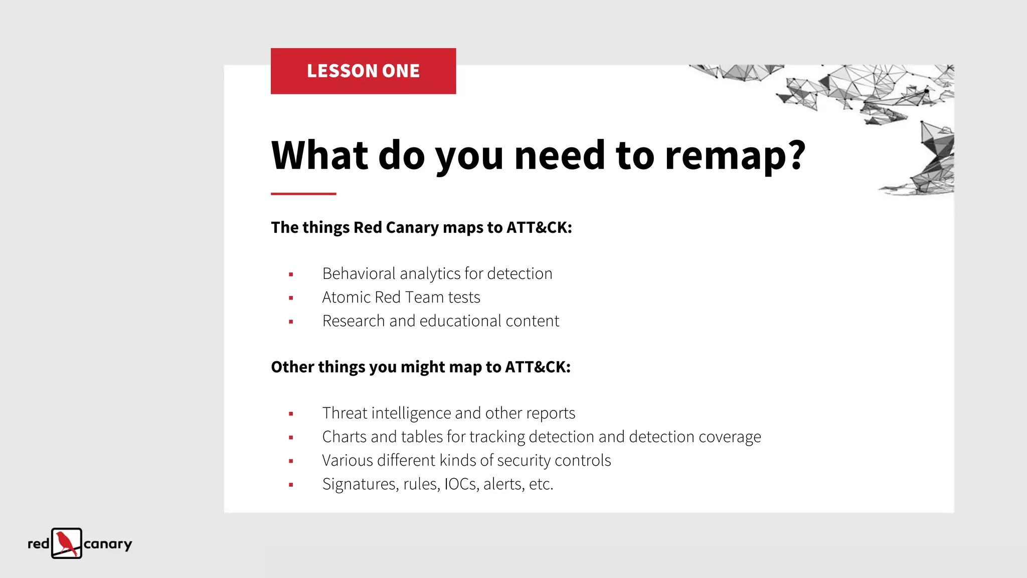 LESSON ONE
The things Red Canary maps to ATT&CK:
▪ Behavioral analytics for detection
▪ Atomic Red Team tests
▪ Research and educational content
Other things you might map to ATT&CK:
▪ Threat intelligence and other reports
▪ Charts and tables for tracking detection and detection coverage
▪ Various different kinds of security controls
▪ Signatures, rules, IOCs, alerts, etc.
What do you need to remap?
 