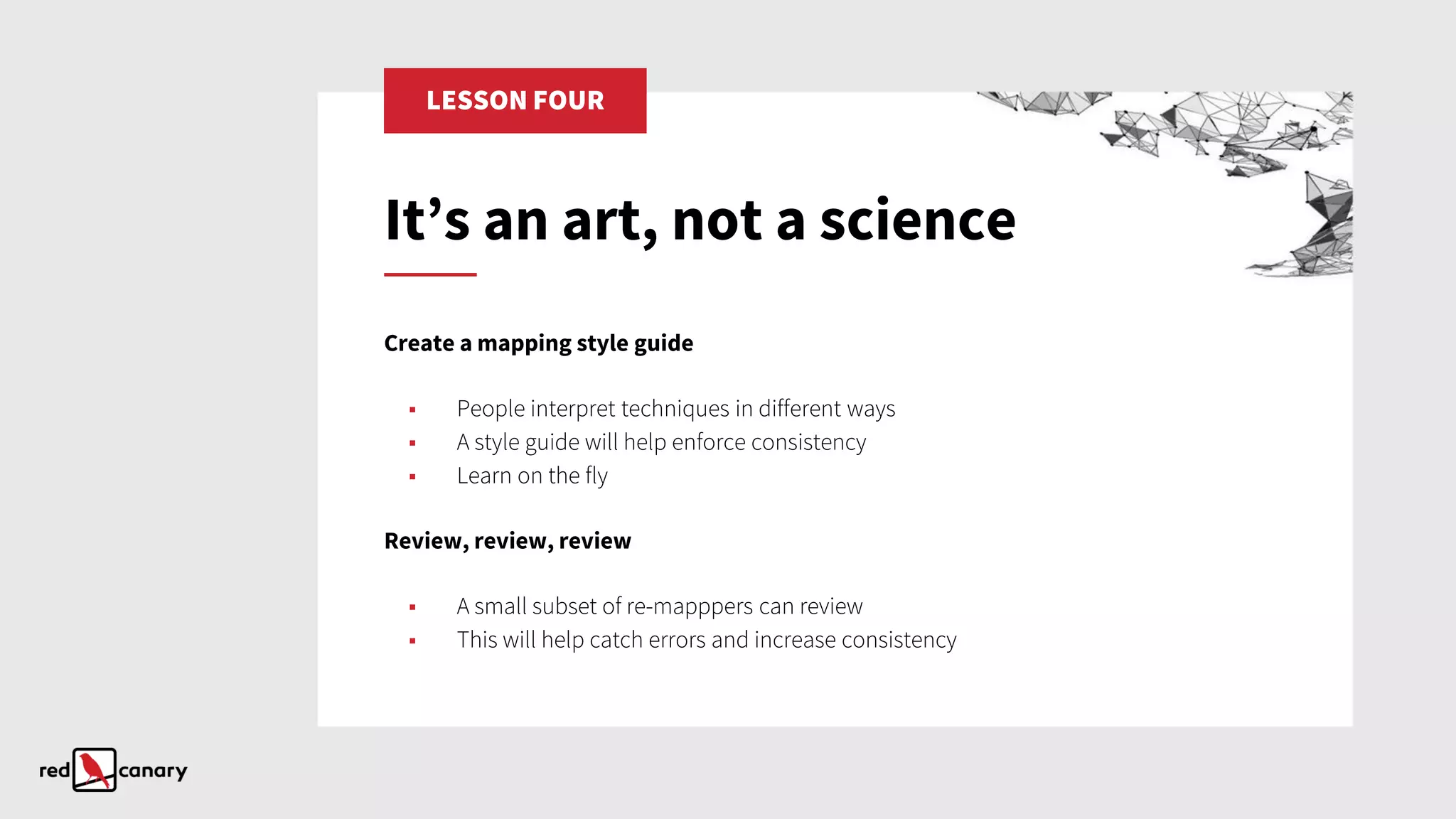 LESSON FOUR
Create a mapping style guide
▪ People interpret techniques in different ways
▪ A style guide will help enforce consistency
▪ Learn on the fly
Review, review, review
▪ A small subset of re-mapppers can review
▪ This will help catch errors and increase consistency
It’s an art, not a science
 