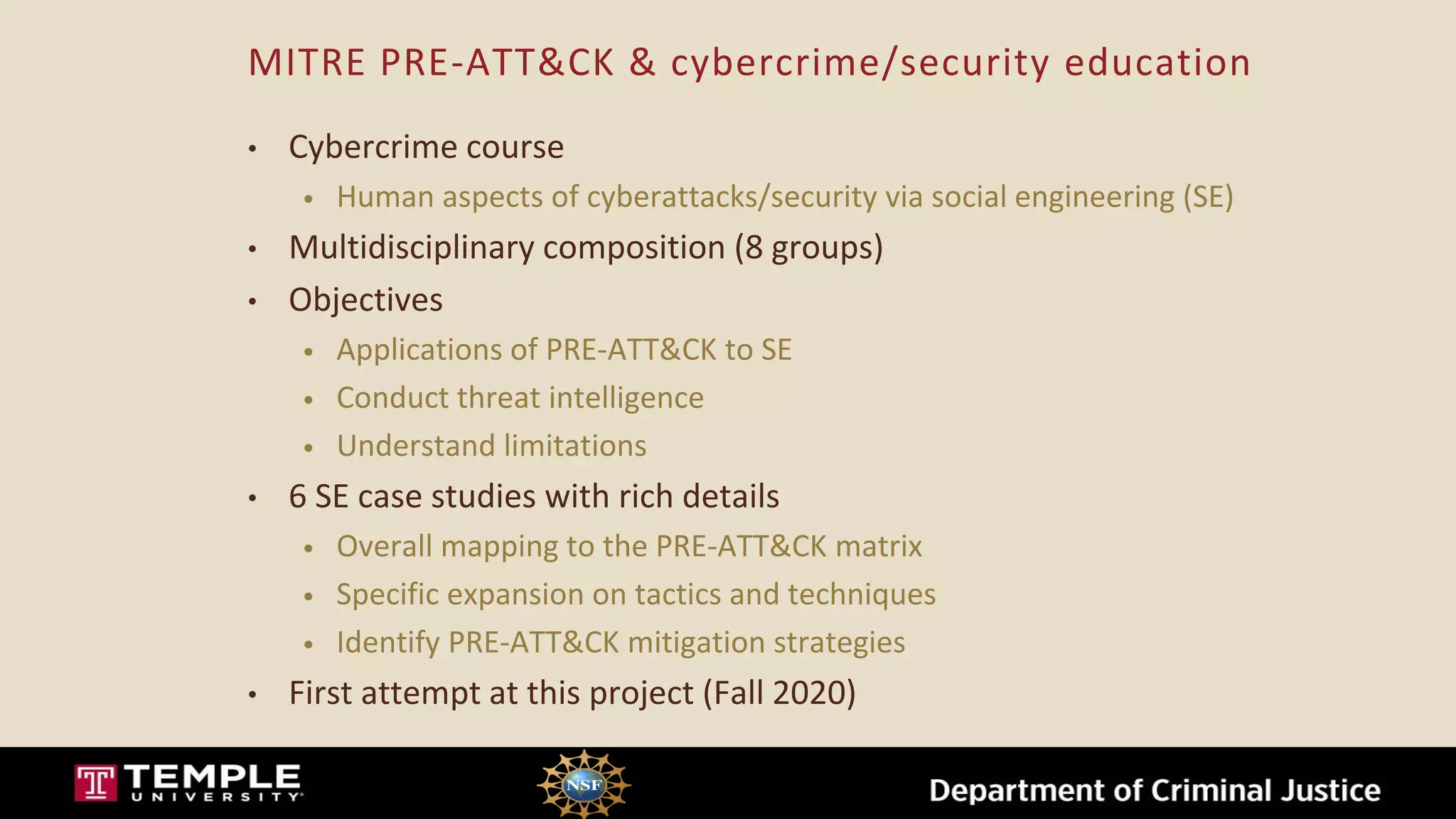 MITRE PRE-ATT&CK & cybercrime/security education
• Cybercrime course
• Human aspects of cyberattacks/security via social engineering (SE)
• Multidisciplinary composition (8 groups)
• Objectives
• Applications of PRE-ATT&CK to SE
• Conduct threat intelligence
• Understand limitations
• 6 SE case studies with rich details
• Overall mapping to the PRE-ATT&CK matrix
• Specific expansion on tactics and techniques
• Identify PRE-ATT&CK mitigation strategies
• First attempt at this project (Fall 2020)
 