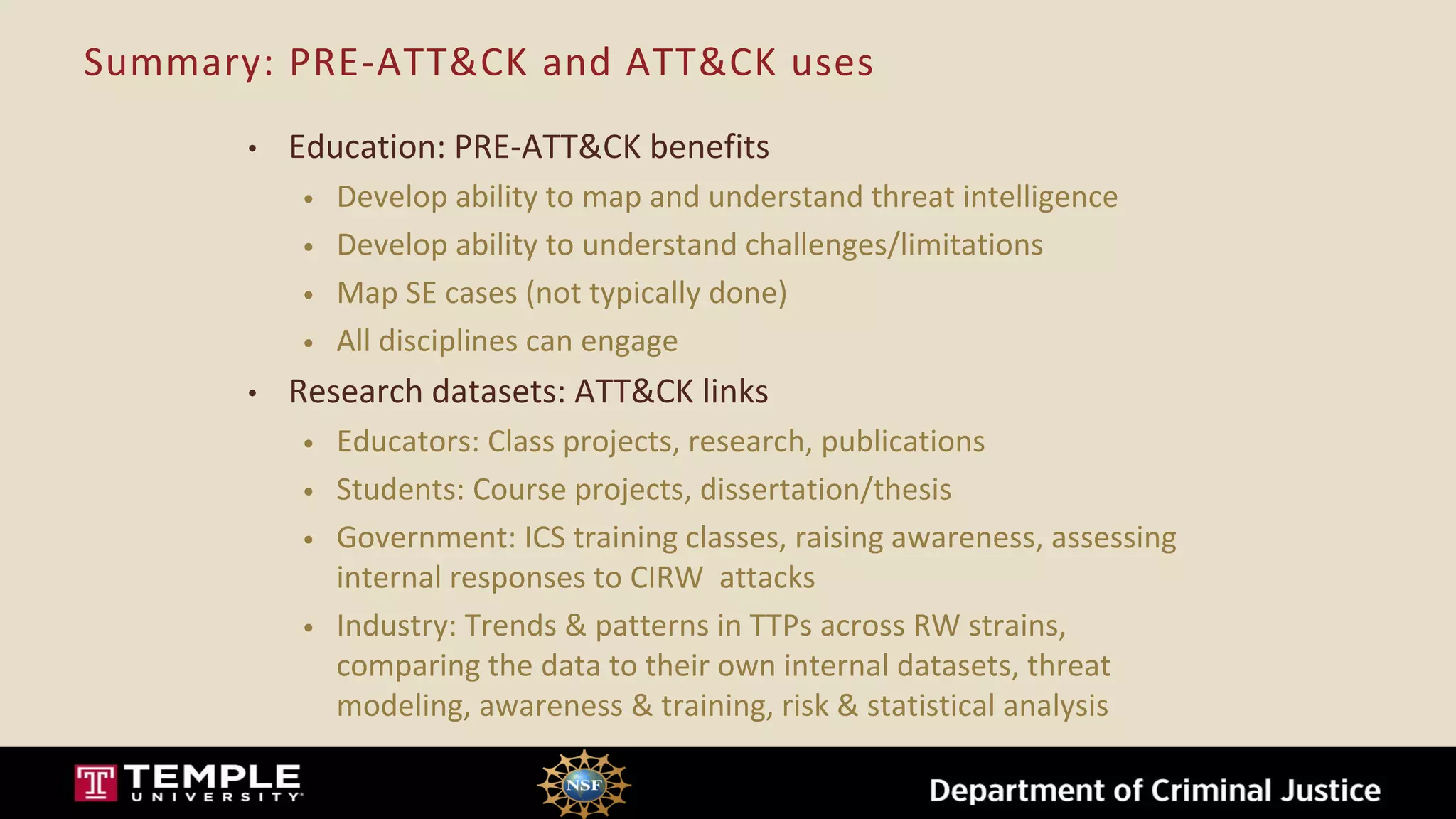 Summary: PRE-ATT&CK and ATT&CK uses
• Education: PRE-ATT&CK benefits
• Develop ability to map and understand threat intelligence
• Develop ability to understand challenges/limitations
• Map SE cases (not typically done)
• All disciplines can engage
• Research datasets: ATT&CK links
• Educators: Class projects, research, publications
• Students: Course projects, dissertation/thesis
• Government: ICS training classes, raising awareness, assessing
internal responses to CIRW attacks
• Industry: Trends & patterns in TTPs across RW strains,
comparing the data to their own internal datasets, threat
modeling, awareness & training, risk & statistical analysis
 