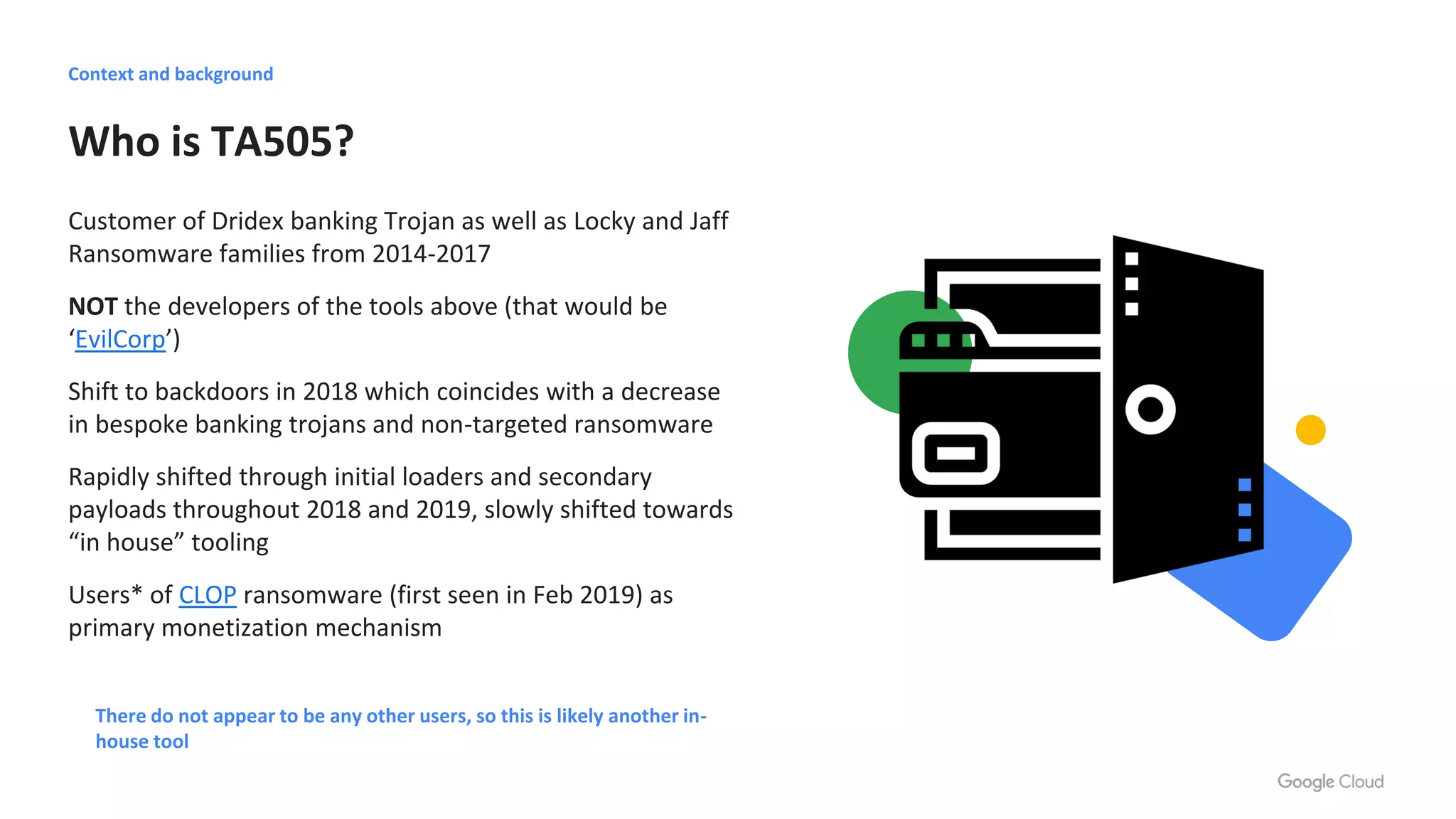 Who is TA505?
Customer of Dridex banking Trojan as well as Locky and Jaff
Ransomware families from 2014-2017
NOT the developers of the tools above (that would be
‘EvilCorp’)
Shift to backdoors in 2018 which coincides with a decrease
in bespoke banking trojans and non-targeted ransomware
Rapidly shifted through initial loaders and secondary
payloads throughout 2018 and 2019, slowly shifted towards
“in house” tooling
Users* of CLOP ransomware (first seen in Feb 2019) as
primary monetization mechanism
There do not appear to be any other users, so this is likely another in-
house tool
Context and background
 