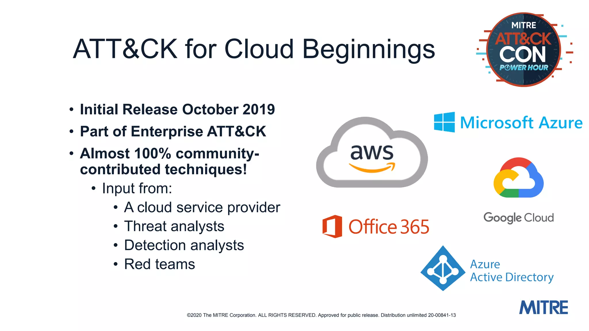 ©2020 The MITRE Corporation. ALL RIGHTS RESERVED. Approved for public release. Distribution unlimited 20-00841-13
ATT&CK for Cloud Beginnings
• Initial Release October 2019
• Part of Enterprise ATT&CK
• Almost 100% community-
contributed techniques!
• Input from:
• A cloud service provider
• Threat analysts
• Detection analysts
• Red teams
 