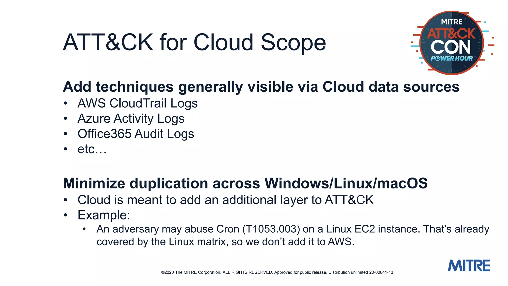 ©2020 The MITRE Corporation. ALL RIGHTS RESERVED. Approved for public release. Distribution unlimited 20-00841-13
ATT&CK for Cloud Scope
Add techniques generally visible via Cloud data sources
• AWS CloudTrail Logs
• Azure Activity Logs
• Office365 Audit Logs
• etc…
Minimize duplication across Windows/Linux/macOS
• Cloud is meant to add an additional layer to ATT&CK
• Example:
• An adversary may abuse Cron (T1053.003) on a Linux EC2 instance. That’s already
covered by the Linux matrix, so we don’t add it to AWS.
 