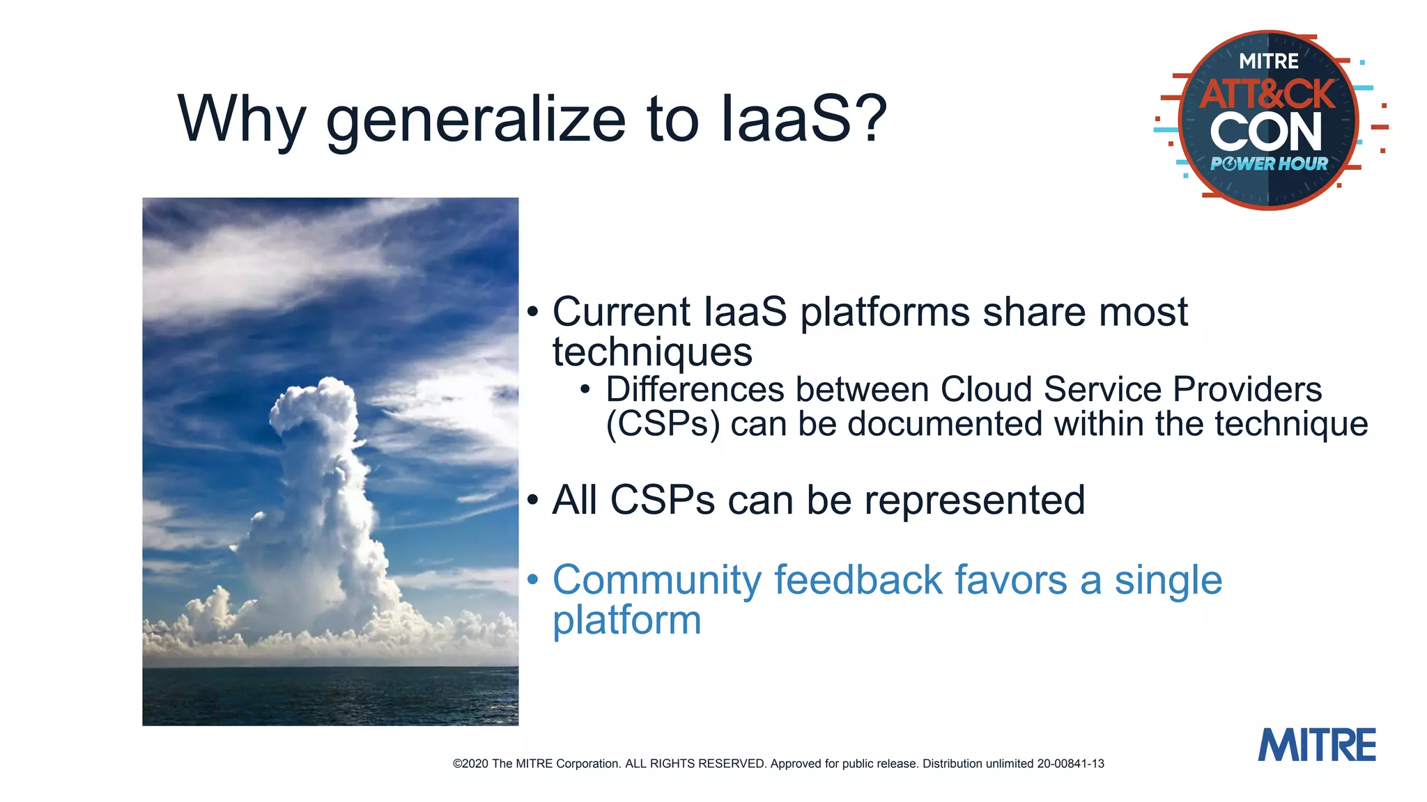 ©2020 The MITRE Corporation. ALL RIGHTS RESERVED. Approved for public release. Distribution unlimited 20-00841-13
Why generalize to IaaS?
• Current IaaS platforms share most
techniques
• Differences between Cloud Service Providers
(CSPs) can be documented within the technique
• All CSPs can be represented
• Community feedback favors a single
platform
 