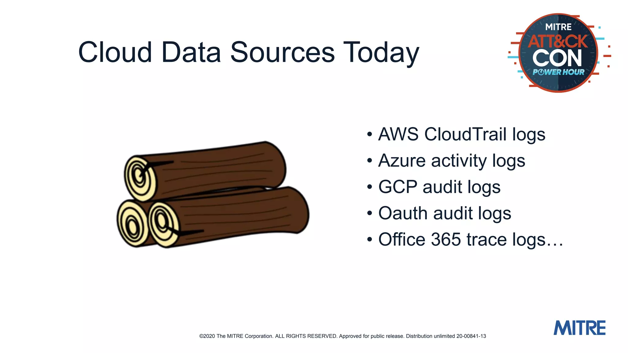 ©2020 The MITRE Corporation. ALL RIGHTS RESERVED. Approved for public release. Distribution unlimited 20-00841-13
Cloud Data Sources Today
• AWS CloudTrail logs
• Azure activity logs
• GCP audit logs
• Oauth audit logs
• Office 365 trace logs…
 