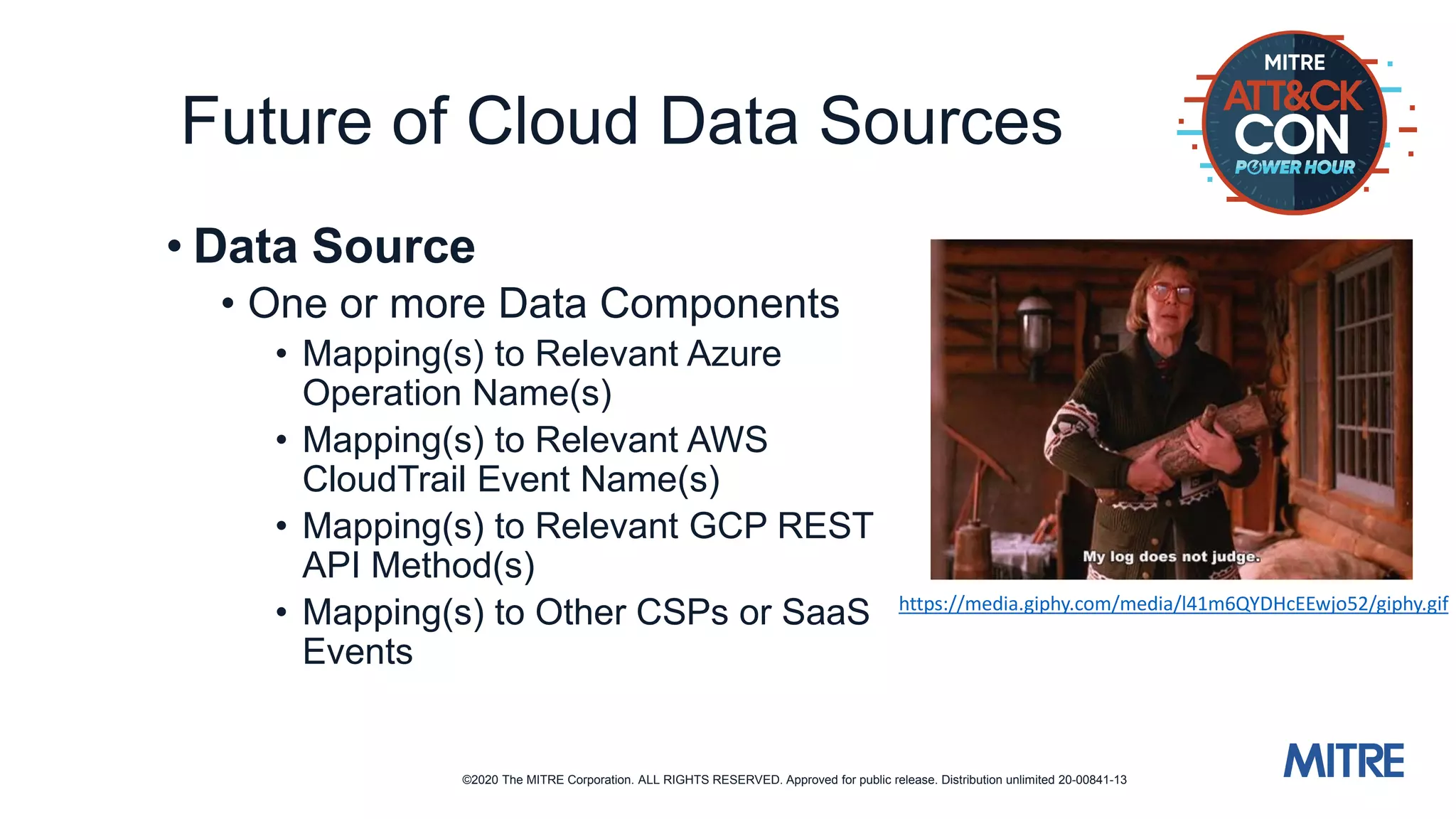 ©2020 The MITRE Corporation. ALL RIGHTS RESERVED. Approved for public release. Distribution unlimited 20-00841-13
Future of Cloud Data Sources
• Data Source
• One or more Data Components
• Mapping(s) to Relevant Azure
Operation Name(s)
• Mapping(s) to Relevant AWS
CloudTrail Event Name(s)
• Mapping(s) to Relevant GCP REST
API Method(s)
• Mapping(s) to Other CSPs or SaaS
Events
https://media.giphy.com/media/l41m6QYDHcEEwjo52/giphy.gif
 