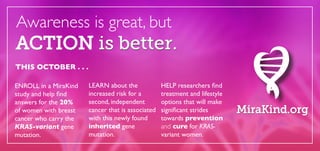 Awareness is great, but 
ENROLL in a MiraKind 
study and help find 
answers for the 20% 
of women with breast 
cancer who carry the 
KRAS-variant gene 
mutation. 
HELP researchers find 
treatment and lifestyle 
options that will make 
significant strides 
towards prevention 
and cure for KRAS-variant 
women. 
THIS OCTOBER . . . 
LEARN about the 
increased risk for a 
second, independent 
cancer that is associated 
with this newly found 
inherited gene 
mutation. 
ACTION is better. 
MiraKind.org 
