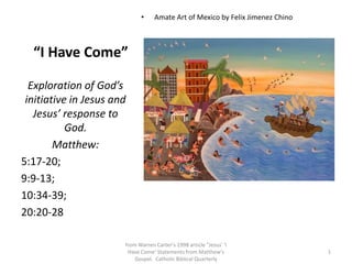    “I Have Come”  Amate Art of Mexico by Felix Jimenez Chino Exploration of God’s initiative in Jesus and Jesus’ response to God.  Matthew:   5:17-20;  9:9-13;  10:34-39;  20:20-28 1 from Warren Carter's 1998 article "Jesus' 'I Have Come' Statements from Matthew's Gospel.  Catholic Biblical Quarterly 