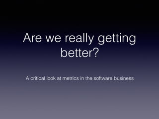 Are we really getting
better?
A critical look at metrics in the software business
 