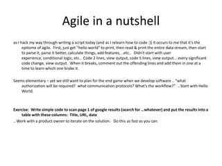 Agile in a nutshell as I hack my way through writing a script today (and as I relearn how to code :)) it occurs to me that it's the epitome of agile.  First, just get "hello world" to print, then read & print the entire data stream, then start to parse it, parse it better, calculate things, add features, ..etc..   Didn't start with user experience, conditional logic, etc..  Code 2 lines, view output, code 5 lines, view output... every significant code change, view output.  When it breaks, comment out the offending lines and add them in one at a time to learn which one broke it. Seems elementary – yet we still want to plan for the end game when we develop software .. “what authorization will be required?  what communication protocols? What’s the workflow?”  .. Start with Hello World. Exercise:  Write simple code to scan page 1 of google results (search for …whatever) and put the results into a table with these columns:  Title, URL, date .. Work with a product owner to iterate on the solution.   Do this as fast as you can. 