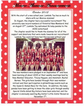 October 2012
With the start of a new school year, Lambda Tau has so much to
share with our Monroe alumnae!
In August, the chapter had a successful recruitment! The
university saw record numbers of Potential New Members! And
on August 27th, Lambda Tau welcomed 36 baby pandas to the
AOII sisterhood!
The chapter would like to thank the alumnae for all of the
support and donations that were made towards our recruitment!
Lambda Tau could not have had this success without you!

The new members were pledged in on September 9th and have
been learning all about AOII at their weekly meetings lead by
New Member Educator, Tracey Nyguen, and Assistant, Rachel
Barnes. The girls have bonded through their new member
retreat and their participation in philanthropy events such as
the Susan G. Komen Race for the Cure. In addition, the baby
pandas have been getting to know the older girls through weekly
Special Stella dates! Big Sisters have been selected, and the
chapter is anxiously awaiting Big Sister/ Little Sister Reveal on
November 1st!
	
  

	
  

 
