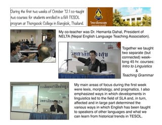 During the first two weeks of October ’12 I co-taught
two courses for students enrolled in a BA TESOL
program at Thongsook College in Bangkok, Thailand.

                                  My co-teacher was Dr. Hemanta Dahal, President of
                                  NELTA (Nepal English Language Teaching Association).


                                                                           Together we taught
                                                                           two separate (but
                                                                           connected) week-
                                                                           long 45 hr. courses:
                                                                           Intro to Linguistics
                                                                           !        &
                                                                           Teaching Grammar

                                             My main areas of focus during the ﬁrst week
                                             were lexis, morphology, and pragmatics. I also
                                             emphasized ways in which developments in
                                             linguistics led to the ﬁeld of SLA and, in turn,
                                             affected and in large part determined the
                                             various ways in which English has been taught
                                             to speakers of other languages and what we
                                             can learn from historical trends in TESOL.
 