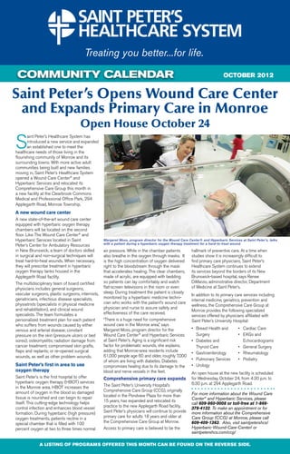 COMMUNITY CALENDAR                                                                                                          OCTOBER 2012


Saint Peter’s Opens Wound Care Center
 and Expands Primary Care in Monroe
                                     Open House October 24
S
       aint Peter’s Healthcare System has
       introduced a new service and expanded
       an established one to meet the
healthcare needs of those living in the
flourishing community of Monroe and its
surrounding towns. With more active adult
communities being built and new families
moving in, Saint Peter’s Healthcare System
opened a Wound Care Center® and
Hyperbaric Services and relocated its
Comprehensive Care Group this month in
a new facility at the Clearbrook Commons
Medical and Professional Office Park, 294
Applegarth Road, Monroe Township.
A new wound care center
A new state-of-the-art wound care center
equipped with hyperbaric oxygen therapy
chambers will be located on the second
floor. Like The Wound Care Center® and
Hyperbaric Services located in Saint               Margaret Moss, program director for the Wound Care Center® and Hyperbaric Services at Saint Peter’s, talks
                                                   with a patient during a hyperbaric oxygen therapy treatment for a hard-to-treat wound.
Peter’s Center for Ambulatory Resources
in New Brunswick, a team of doctors skilled        air pressure. While in the chamber patients          hallmark of preventive care. At a time when
in surgical and non-surgical techniques will       also breathe in the oxygen through masks. It         studies show it is increasingly difficult to
treat hard-to-heal wounds. When necessary,         is the high concentration of oxygen delivered        find primary care physicians, Saint Peter’s
they will prescribe treatment in hyperbaric        right to the bloodstream through the mask            Healthcare System continues to extend
oxygen therapy tanks housed in the                 that accelerates healing. The clear chambers,        its services beyond the borders of its New
Applegarth Road facility.                          made of acrylic, are equipped with bedding           Brunswick-based hospital, says Renee
The multidisciplinary team of board certified      so patients can lay comfortably and watch            DiMarzio, administrative director, Department
physicians includes general surgeons,              flat-screen televisions in the room or even          of Medicine at Saint Peter’s.
vascular surgeons, plastic surgeons, internists,   sleep. During treatment the patient is closely
                                                                                                        In addition to its primary care services including
geriatricians, infectious disease specialists,     monitored by a hyperbaric medicine techni-
                                                                                                        internal medicine, geriatrics, prevention and
physiatrists (specialists in physical medicine     cian who works with the patient’s wound care
                                                                                                        wellness, the Comprehensive Care Group at
and rehabilitation), and clinical wound            physician and nurse to assure safety and
                                                                                                        Monroe provides the following specialized
specialists. The team formulates a                 effectiveness of the care received.
                                                                                                        services offered by physicians affiliated with
personalized treatment plan for each patient       “There is a huge need for comprehensive              Saint Peter’s University Hospital:
who suffers from wounds caused by either           wound care in the Monroe area,” says
venous and arterial disease; constant              Margaret Moss, program director for the              •	   Breast Health and	  •	     Cardiac Care
pressure on the skin (pressure ulcers or bed       Wound Care Center® and Hyperbaric Services           	    Surgery 	           •	     EKGs and
sores); osteomyelitis; radiation damage from       at Saint Peter’s. Aging is a significant risk        •	   Diabetes and		             Echocardiograms
cancer treatment; compromised skin grafts,         factor for problematic wounds, she explains,         	    Thyroid Care 	      •	     General Surgery
flaps and replants; or re-opened surgical          adding that Monroe-area residents include
                                                                                                        •	   Gastroenterology	   •	     Rheumatology
wounds, as well as other problem wounds.           61,000 people age 60 and older, roughly 7,000
                                                   of whom are living with diabetes. Diabetes           •	   Pulmonary Services	 •	     Podiatry
Saint Peter’s first in area to use                 compromises healing due to its damage to the         •	   Urology	
oxygen therapy                                     blood and nerve vessels in the feet.                 An open house at the new facility is scheduled
Saint Peter’s is the first hospital to offer       Comprehensive primary care expands                   for Wednesday, October 24, from 4:30 p.m. to
hyperbaric oxygen therapy (HBOT) services                                                               6:30 p.m. at 294 Applegarth Road.
in the Monroe area. HBOT increases the             The Saint Peter’s University Hospital’s
amount of oxygen in the blood so damaged           Comprehensive Care Group (CCG), originally
                                                   located in the Pondview Plaza for more than          For more information about the Wound Care
tissue is nourished and can begin to repair                                                             Center® and Hyperbaric Services, please
itself. This cutting-edge technology helps         15 years, has expanded and relocated its
                                                                                                        call 609-860-0008 or toll-free at 1-866-
control infection and enhances blood vessel        practice to the new Applegarth Road facility.        378-4132. To make an appointment or for
formation. During hyperbaric (high pressure)       Saint Peter’s physicians will continue to provide    more information about the Comprehensive
oxygen treatments, patients recline in a           primary care for adults 18 years and older at        Care Group (CCG) at Monroe, please call
special chamber that is filled with 100            the Comprehensive Care Group at Monroe.              609-409-1363. Also, visit saintpetershcs/
percent oxygen at two to three times normal        Access to primary care is believed to be the         Hyperbaric-Wound-Care-Center/ or
                                                                                                        saintpetershcs.com/ccg/

             A LISTING OF PROGRAMS OFFERED THIS MONTH CAN BE FOUND ON THE REVERSE SIDE.
 