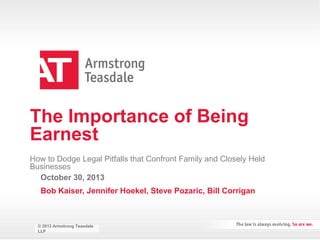 The Importance of Being
Earnest
How to Dodge Legal Pitfalls that Confront Family and Closely Held
Businesses
October 30, 2013

Bob Kaiser, Jennifer Hoekel, Steve Pozaric, Bill Corrigan

© 2013 Armstrong Teasdale Teasdale
© 2013 Armstrong
LLP
LLP

 