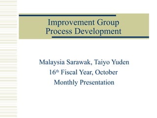 Improvement Group
  Process Development


Malaysia Sarawak, Taiyo Yuden
  16th Fiscal Year, October
    Monthly Presentation
 