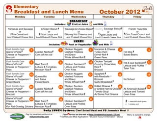 Elementary
       Breakfast and Lunch Menu                                                                   October 2012
       Monday                         Tuesday                        Wednesday                       Thursday                             Friday
                                                                   BREAKFAST
                                                    Includes:         Fruit or Juice         and Milk

 Pancakes and Sausage              Chicken Biscuit           Sausage & Cheese Bagel Country Sausage Biscuit_                       French Toast Stix
           or                             or                            or                     or                                         or
    Trix Cereal and                Froot Loops and            Honey Nut Cheerios and    Apple Jacks and                         Cinn Toast Crunch and
Land O’Lakes® Cheese Stick    Land O’Lakes® Cheese Stick        Land O’Lakes® Cheese Stick    Land O’Lakes® Cheese Stick       Land O’Lakes® Cheese Stick

                                                                       LUNCH
                                            Includes:             Fruit or Vegetables             and Milk

Fresh from the Oven 1                                   2    Chicken Nuggets            3    Macaroni & Cheese          4                                     5
Gianni’s Pizza               Loaded Nachos                   Mashed Potatoes                 Turkey Ham                        Hot Dog
Cheese or Pepperoni          Corn off the cob                and Gravy                       Dinner Roll                       Baked Beans
Broccoli                                                     Whole Wheat Roll                Green Peas
Fresh from the Oven 8                                   9                              10 Chicken Teriyaki             11 Rib-b-que Sandwich                  12
Gianni’s Pizza               Beef Taco                       Chicken Sandwich             Crunchy Chow Mein
                                                                                                                          Lettuce and Pickles
Cheese or Pepperoni          Lettuce & Tomatoes              Lettuce and Pickles          Rice
                                                                                                                          Tater Tots
Peas                         Mexican Rice                    Oven Fries                   Broccoli
Fresh from the Oven 15                                 16    Chicken Nuggets           17    Spaghetti                 18                                     19
Gianni’s Pizza               Quesadilla                      Mashed Potatoes                 with Meatballs
Cheese or Pepperoni          and Salsa                       and Gravy                       Broccoli                          No School
Green Beans                  Fiesta Beans                    Whole Wheat Roll                Garlic Breadstick
Fresh from the Oven 22                                 23    Chicken Tenders           24    Grilled Cheese       25                                          26
Gianni’s Pizza               Loaded Nachos                   Mashed Potatoes                 or Grilled Ham & Cheese           All American Burger
Cheese or Pepperoni          Corn off the cob                and Gravy                       Tomato Soup                       Lettuce and Tomato
Broccoli                                                     Whole Wheat Roll                Au’Some Fruit Snacks              Oven Fries
Gianni’s Pizza        29                                                                31
                                                       30
Cheese or Pepperoni       Beef Taco                          Chicken Sandwich                                                      = made with whole grains
Peas                      Lettuce & Tomatoes                 Lettuce and Pickles                                                   = contains pork
Fun Fall Glowing Stickers Mexican Rice                       Oven Fries
                                      Daily LUNCH Options: Chef Salad Meal and PB Jamwich Meal
                  Pay for breakfast and lunch at:          Food ervice on the web at http://foodservice.scps.k12.fl.us/           Menu is subject to change.
                      mylunchmoney.com                  Free/Reduced Meal Applications  Student Account Information  Menus
 