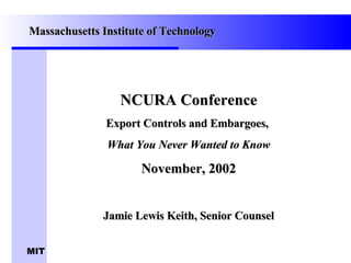 NCURA Conference Export Controls and Embargoes,  What You Never Wanted to Know November, 2002 Jamie Lewis Keith, Senior Counsel Massachusetts Institute of Technology 