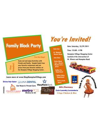 You’re Invited!
            Family Block Party                                       Come See:
                                                                                         Date: Saturday, 10/29/2011

                                                                                         Time: 10 AM - 4 PM
                                                                     65’ Obstacle
                                                                     Bounce House        Hampton Village Shopping Center
                                                  Free Hot Dogs!     Auto Show
                                                                                         Located at the intersection of
                                                                                         W. Illinois and Hampton Road
                           Come out and enjoy festivities with        Carter Blood
                           friends and family. Sample foods from       Care - Donate
               Tamales!




                           your favorite restaurants and win           Blood & win a
                 Free




                                                                        prize!
                           prizes from your favorite retailers at
                           the Hampton Village Shopping Center.        Dallas Fire
                                                                       Department

                                                                         Dallas Police
            Learn more at www.ShopHamptonVillage.com                     Department

                                                                          And so much
Divine Hair Salon                                                         more!

                          Ear Nose & Throat Care
SPONSORS:




                                                                             KK’s Pharmacy
                                                                        Coin Laundry Lavanderia
                                                                          Crispy Chicken & Rice
 