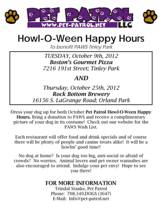 Howl-O-Ween Happy Hours
                   To benefit PAWS Tinley Park
               TUESDAY, October 9th, 2012
                 Boston’s Gourmet Pizza
               7216 191st Street; Tinley Park
                               AND
             Thursday, October 25th, 2012
                 Rock Bottom Brewery
          16156 S. LaGrange Road; Orland Park

Dress your dog up for both October Pet Patrol Howl-O-Ween Happy
  Hours. Bring a donation to PAWS and receive a complimentary
 picture of your dog in its costume! Check out our website for the
                           PAWS Wish List.

  Each restaurant will offer food and drink specials and of course
 there will be plenty of people and canine treats alike! It will be a
                         howlin’ good time!!

   No dog at home? Is your dog too big, anti-social or afraid of
 crowds? No worries. Animal lovers and pet owner wannabes are
  also encouraged to attend. Indulge your pet envy! Hope to see
                            you there!

                FOR MORE INFORMATION
                     Trindal Stanke, Pet Patrol
                   Phone: 708.349.DOGS (3647)
                    E-Mail: Info@pet-patrol.net
 