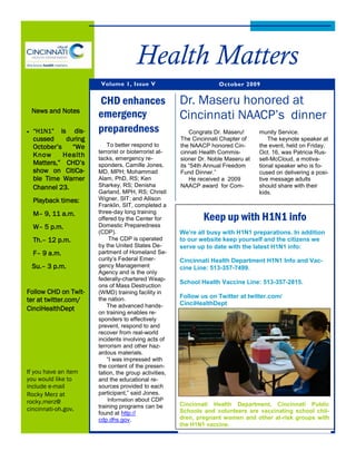 Health Matters
                       Volume 1, Issue V                            October 2009


                      CHD enhances                    Dr. Maseru honored at
 News and Notes
                      emergency                       Cincinnati NAACP’s dinner
  “H1N1”   is dis-    preparedness                        Congrats Dr. Maseru!     munity Service.
  cussed     during                                   The Cincinnati Chapter of        The keynote speaker at
  October’s    “We        To better respond to        the NAACP honored Cin-       the event, held on Friday,
                      terrorist or bioterrorist at-   cinnati Health Commis-       Oct. 16, was Patricia Rus-
  Know      Health    tacks, emergency re-            sioner Dr. Noble Maseru at   sell-McCloud, a motiva-
  Matters,” CHD’s     sponders, Camille Jones,        its “54th Annual Freedom     tional speaker who is fo-
  show on CitiCa-     MD, MPH; Mohammad               Fund Dinner.”                cused on delivering a posi-
  ble Time Warner     Alam, PhD, RS; Ken                  He received a 2009       tive message adults
  Channel 23.         Sharkey, RS; Denisha            NAACP award for Com-         should share with their
                      Garland, MPH, RS; Christl                                    kids.
  Playback times:     Wigner, SIT; and Allison
                      Franklin, SIT, completed a
  M– 9, 11 a.m.       three-day long training
                      offered by the Center for               Keep up with H1N1 info
  W– 5 p.m.           Domestic Preparedness
                      (CDP).                          We’re all busy with H1N1 preparations. In addition
  Th.– 12 p.m.             The CDP is operated        to our website keep yourself and the citizens we
                      by the United States De-        serve up to date with the latest H1N1 info:
  F– 9 a.m.           partment of Homeland Se-
                      curity’s Federal Emer-          Cincinnati Health Department H1N1 Info and Vac-
 Su.– 3 p.m.          gency Management                cine Line: 513-357-7499.
                      Agency and is the only
                      federally-chartered Weap-
                                                      School Health Vaccine Line: 513-357-2815.
                      ons of Mass Destruction
Follow CHD on Twit-   (WMD) training facility in
                                                      Follow us on Twitter at twitter.com/
ter at twitter.com/   the nation.
                                                      CinciHealthDept
                          The advanced hands-
CinciHealthDept
                      on training enables re-
                      sponders to effectively
                      prevent, respond to and
                      recover from real-world
                      incidents involving acts of
                      terrorism and other haz-
                      ardous materials.
                          “I was impressed with
                      the content of the presen-
If you have an item   tation, the group activities,
you would like to     and the educational re-
include e-mail        sources provided to each
Rocky Merz at         participant,” said Jones.
rocky.merz@               Information about CDP
                      training programs can be        Cincinnati Health Department, Cincinnati Public
cincinnati-oh.gov.                                    Schools and volunteers are vaccinating school chil-
                      found at http://
                      cdp.dhs.gov.                    dren, pregnant women and other at-risk groups with
                                                      the H1N1 vaccine.
 