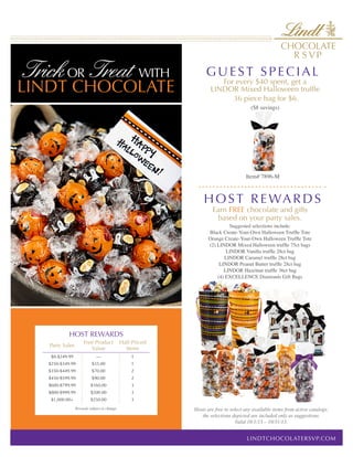 Trick OR Treat WITH
LINDT CHOCOLATE
HOST REWARDS
Party Sales
Free Product
Value
Half-Priced
Items
$0-$249.99 ­— 1
$250-$349.99 $35.00 1
$350-$449.99 $70.00 2
$450-$599.99 $90.00 2
$600-$799.99 $160.00 3
$800-$999.99 $200.00 3
$1,000.00+ $250.00 3
Rewards subject to change.
Earn FREE chocolate and gifts
based on your party sales.
Suggested selections include:
Black Create-Your-Own Halloween Truffle Tote
Orange Create-Your-Own Halloween Truffle Tote
(2) LINDOR Mixed Halloween truffle 75ct bags
LINDOR Vanilla truffle 28ct bag
LINDOR Caramel truffle 28ct bag
LINDOR Peanut Butter truffle 28ct bag
LINDOR Hazelnut truffle 36ct bag
(4) EXCELLENCE Diamonds Gift Bags
For every $40 spent, get a
LINDOR Mixed Halloween truffle
36 piece bag for $6.
($8 savings)
Item# 7896-M
Hosts are free to select any available items from active catalogs;
the selections depicted are included only as suggestions.
Valid 10/1/13 – 10/31/13.
GUEST SPEC I A L
HOST REWARD S
LINDTCHOCOLATERSVP.COM
 