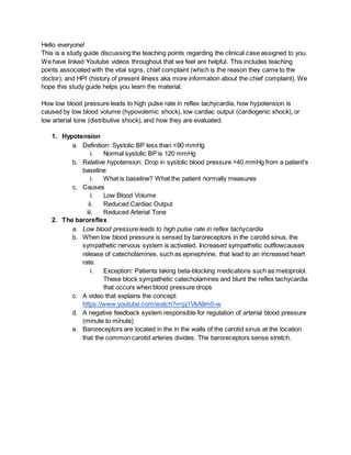 Hello everyone!
This is a study guide discussing the teaching points regarding the clinical case assigned to you.
We have linked Youtube videos throughout that we feel are helpful. This includes teaching
points associated with the vital signs, chief complaint (which is the reason they came to the
doctor), and HPI (history of present illness aka more information about the chief complaint). We
hope this study guide helps you learn the material.
How low blood pressure leads to high pulse rate in reflex tachycardia, how hypotension is
caused by low blood volume (hypovolemic shock), low cardiac output (cardiogenic shock), or
low arterial tone (distributive shock), and how they are evaluated.
1. Hypotension
a. Definition: Systolic BP less than <90 mmHg
i. Normal systolic BP is 120 mmHg
b. Relative hypotension: Drop in systolic blood pressure >40 mmHg from a patient's
baseline
i. What is baseline? What the patient normally measures
c. Causes
i. Low Blood Volume
ii. Reduced Cardiac Output
iii. Reduced Arterial Tone
2. The baroreflex
a. Low blood pressure leads to high pulse rate in reflex tachycardia
b. When low blood pressure is sensed by baroreceptors in the carotid sinus, the
sympathetic nervous system is activated. Increased sympathetic outflowcauses
release of catecholamines, such as epinephrine, that lead to an increased heart
rate.
i. Exception: Patients taking beta-blocking medications such as metoprolol.
These block sympathetic catecholamines and blunt the reflex tachycardia
that occurs when blood pressure drops
c. A video that explains the concept:
https://www.youtube.com/watch?v=pj1VkA9m0-w
d. A negative feedback system responsible for regulation of arterial blood pressure
(minute to minute)
e. Baroreceptors are located in the in the walls of the carotid sinus at the location
that the common carotid arteries divides. The baroreceptors sense stretch.
 