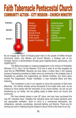 10
As we engage our Vision of bringing good news to the people of Halifax through
Community Action, City Mission and Church Ministry, a strategic part of our
Christian service is demonstrated through good neighbourliness, generousity, and
HOSPITALITY.
The Bible encourages an ongoing engagement in the ministry of Hospitality
(Romans 12:13, Titus 1:8 and Hebrews 13:2) and in order to be fully engaged we
must first be PREPARED. Recently we have taken a further step in this ongoing
process of preparing ourselves to better serve our community in the strategic area of
Hospitality by updating and reappointing our Kitchen Facilities. Our future plans
include Fire Suppression, Proper Ventilation, a new Industrial Stove and New
Cabinetry.
This investment is one in our capacity to serve the purposes of God more
effectively. Our kitchen already serves thousands of hot meals every year. As we
continue to move ahead with the renovation of our church kitchen, we are not just
smartening up our facility. We are getting ready to better serve our church and
community.
We have already placed a new 30" stove, and now have purchased the
new 60" industrial stove. Installing this industrial stove will involve electrical work
and appropriate ventilation. Soon to come is a commercial dishwasher, two
refrigerators, cabinets, countertops, improved lighting, and flooring. Thank you for
sharing your part in helping bring the Gospel of Jesus Christ to the heart of our city.
Dinners
Weddings
Funerals
Banquets
Special Events
Small Groups
Public Events
Special Fundraising
SERVINGtheCOMMUNITYby
Industrial stove
New Cupboards
Two Fridges
Dishwasher
Ventilation
Lighting
Upgrade electrical
& plumbing
NEEDED
$100,000 --
$50,000 --
$19,347 --
 