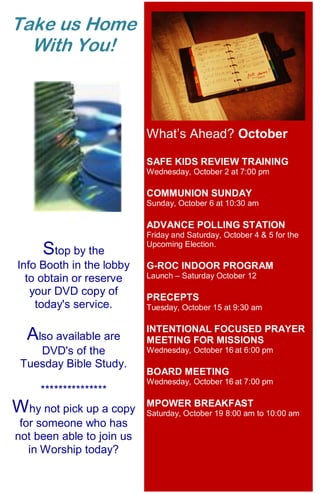 12
What’s Ahead? October
SAFE KIDS REVIEW TRAINING
Wednesday, October 2 at 7:00 pm
COMMUNION SUNDAY
Sunday, October 6 at 10:30 am
ADVANCE POLLING STATION
Friday and Saturday, October 4 & 5 for the
Upcoming Election.
G-ROC INDOOR PROGRAM
Launch – Saturday October 12
PRECEPTS
Tuesday, October 15 at 9:30 am
INTENTIONAL FOCUSED PRAYER
MEETING FOR MISSIONS
Wednesday, October 16 at 6:00 pm
BOARD MEETING
Wednesday, October 16 at 7:00 pm
MPOWER BREAKFAST
Saturday, October 19 8:00 am to 10:00 am
Take us Home
With You!
Stop by the
Info Booth in the lobby
to obtain or reserve
your DVD copy of
today's service.
Also available are
DVD's of the
Tuesday Bible Study.
***************
Why not pick up a copy
for someone who has
not been able to join us
in Worship today?
 