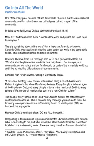 3
Go Into All The World
Pastor Paul Khosla
One of the many great qualities of Faith Tabernacle Church is that this is a missional
community, one that not only reaches out but goes out and is apart of the
community.
In doing so we fulfill Jesus Christ’s commands from Mark 16:15:
Mark 16:15 And then he told them, “Go into all the world and preach the Good News
to everyone. 1
There is something about ‘all the world’ that is important for us to pick up on.
Certainly Christ was speaking of reaching every part of our world in the geographic
sense. That is happening more and more in our time.
However, I believe there is a message here for us on a personal level that our
‘World’ is also the place where we do life on a daily basis. For example, our
community, our workplace and our family would be parts of the immediate world you
and I live in, reaching different parts of our community.
Consider Alan Hirsch’s words, writing in Christianity Today.
“A missional theology is not content with mission being a church-based work.
Rather, it applies to the whole life of every believer. Every disciple is to be an agent
of the kingdom of God, and every disciple is to carry the mission of God into every
sphere of life. We are all missionaries sent into a non-Christian culture.”
The ideas of every ‘sphere of life’, and ‘non-Christian culture’ are not necessarily
comfortable ideas for us. This is because they challenge you and me to resist the
tendency to compartmentalize our Christianity based on what sphere of life we
happen to be engaged in.
However Christ’s words are clear: ‘GO into ALL the world...’
Responding to this command requires a multifaceted, dynamic approach to mission.
What is so exciting to me, and what we all should be thankful for is that is what our
local church is endeavoring to do. There are many ministries from our church that
1 Tyndale House Publishers. (2007). Holy Bible: New Living Translation (3rd
ed.). Carol Stream, IL: Tyndale House Publishers.
 
