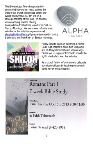 6
The Elevate Lead Team has prayerfully
considered how we can move beyond the
walls of our church into college part of ‘our
World’ and Campus ALPHA will be a
strategic first step of that plan. In addition,
we are working towards offering
transportation for Students to and from Faith on
Sunday Mornings. We are in need of drivers and
vehicles for this initiative so please email
elevate@faithhalifax.org if you are interested in driving
Students to and from Faith on Sunday mornings.
Finally Elevate plans on launching a Halifax
Red Frogs chapter to serve both Dalhousie
and St. Mary’s Universities in various ways.
Please join us in prayer for God to provide the
right individuals to lead that initiative.
As a church family, let’s continue to celebrate
our missional focus by involving ourselves in
some way in these initiatives.
----------------------------------------------------
----------------------------------------------------------
 