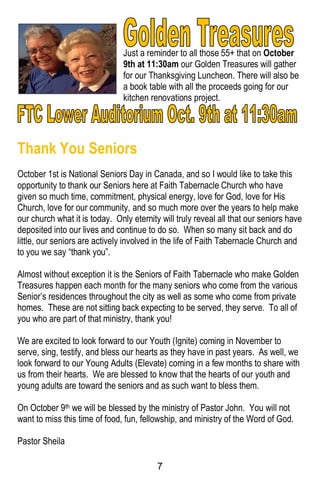 7
Just a reminder to all those 55+ that on October
9th at 11:30am our Golden Treasures will gather
for our Thanksgiving Luncheon. There will also be
a book table with all the proceeds going for our
kitchen renovations project.
Thank You Seniors
October 1st is National Seniors Day in Canada, and so I would like to take this
opportunity to thank our Seniors here at Faith Tabernacle Church who have
given so much time, commitment, physical energy, love for God, love for His
Church, love for our community, and so much more over the years to help make
our church what it is today. Only eternity will truly reveal all that our seniors have
deposited into our lives and continue to do so. When so many sit back and do
little, our seniors are actively involved in the life of Faith Tabernacle Church and
to you we say “thank you”.
Almost without exception it is the Seniors of Faith Tabernacle who make Golden
Treasures happen each month for the many seniors who come from the various
Senior’s residences throughout the city as well as some who come from private
homes. These are not sitting back expecting to be served, they serve. To all of
you who are part of that ministry, thank you!
We are excited to look forward to our Youth (Ignite) coming in November to
serve, sing, testify, and bless our hearts as they have in past years. As well, we
look forward to our Young Adults (Elevate) coming in a few months to share with
us from their hearts. We are blessed to know that the hearts of our youth and
young adults are toward the seniors and as such want to bless them.
On October 9th we will be blessed by the ministry of Pastor John. You will not
want to miss this time of food, fun, fellowship, and ministry of the Word of God.
Pastor Sheila
 