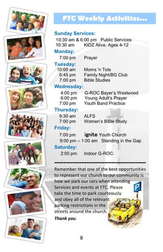 8
FTC Weekly Activities...
Sunday Services:
10:30 am & 6:00 pm Public Services
10:30 am KIDZ Alive. Ages 4-12
Monday:
7:00 pm Prayer
Tuesday:
10:00 am Moms 'n Tots
6:45 pm Family Night/BG Club
7:00 pm Bible Studies
Wednesday:
4:00 pm G-ROC Bayer’s Westwood
6:00 pm Young Adult’s Prayer
7:00 pm Youth Band Practice
Thursday:
9:30 am ALFS
7:00 pm Women’s Bible Study
Friday:
7:00 pm ignite Youth Church
9:00 pm – 1:00 am Standing in the Gap
Saturday:
2:00 pm Indoor G-ROC
---------------------------------------------------
Remember that one of the best opportunities
to represent our church to our community is
how we park our cars when attending
Services and events at FTC. Please
take the time to park courteously
and obey all of the relevant
parking restrictions in the
streets around the church.
Thank you.
 