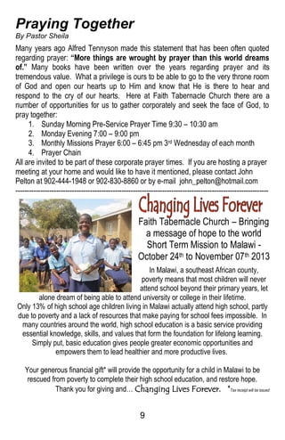 9
Praying Together
By Pastor Sheila
Many years ago Alfred Tennyson made this statement that has been often quoted
regarding prayer: “More things are wrought by prayer than this world dreams
of.” Many books have been written over the years regarding prayer and its
tremendous value. What a privilege is ours to be able to go to the very throne room
of God and open our hearts up to Him and know that He is there to hear and
respond to the cry of our hearts. Here at Faith Tabernacle Church there are a
number of opportunities for us to gather corporately and seek the face of God, to
pray together:
1. Sunday Morning Pre-Service Prayer Time 9:30 – 10:30 am
2. Monday Evening 7:00 – 9:00 pm
3. Monthly Missions Prayer 6:00 – 6:45 pm 3rd Wednesday of each month
4. Prayer Chain
All are invited to be part of these corporate prayer times. If you are hosting a prayer
meeting at your home and would like to have it mentioned, please contact John
Pelton at 902-444-1948 or 902-830-8860 or by e-mail john_pelton@hotmail.com
----------------------------------------------------------------------------------------------------------------
Faith Tabernacle Church – Bringing
a message of hope to the world
Short Term Mission to Malawi -
October 24th to November 07th 2013
In Malawi, a southeast African county,
poverty means that most children will never
attend school beyond their primary years, let
alone dream of being able to attend university or college in their lifetime.
Only 13% of high school age children living in Malawi actually attend high school, partly
due to poverty and a lack of resources that make paying for school fees impossible. In
many countries around the world, high school education is a basic service providing
essential knowledge, skills, and values that form the foundation for lifelong learning.
Simply put, basic education gives people greater economic opportunities and
empowers them to lead healthier and more productive lives.
Your generous financial gift* will provide the opportunity for a child in Malawi to be
rescued from poverty to complete their high school education, and restore hope.
Thank you for giving and… Changing Lives Forever. *Tax receipt will be issued
 