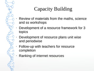 Capacity Building
●
Review of materials from the maths, science
and ss workshops
●
Development of a resource framework for 3
topics
●
Development of resource plans unit wise
and periodwise
●
Follow-up with teachers for resource
completion
●
Ranking of internet resources
 