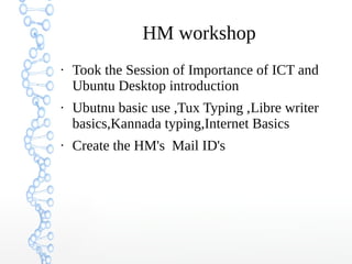 HM workshop
●
Took the Session of Importance of ICT and
Ubuntu Desktop introduction
●
Ubutnu basic use ,Tux Typing ,Libre writer
basics,Kannada typing,Internet Basics
●
Create the HM's Mail ID's
 