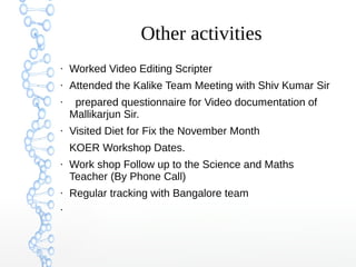 Other activities
●
Worked Video Editing Scripter
●
Attended the Kalike Team Meeting with Shiv Kumar Sir
●
prepared questionnaire for Video documentation of
Mallikarjun Sir.
●
Visited Diet for Fix the November Month
KOER Workshop Dates.
●
Work shop Follow up to the Science and Maths
Teacher (By Phone Call)
●
Regular tracking with Bangalore team
●
 